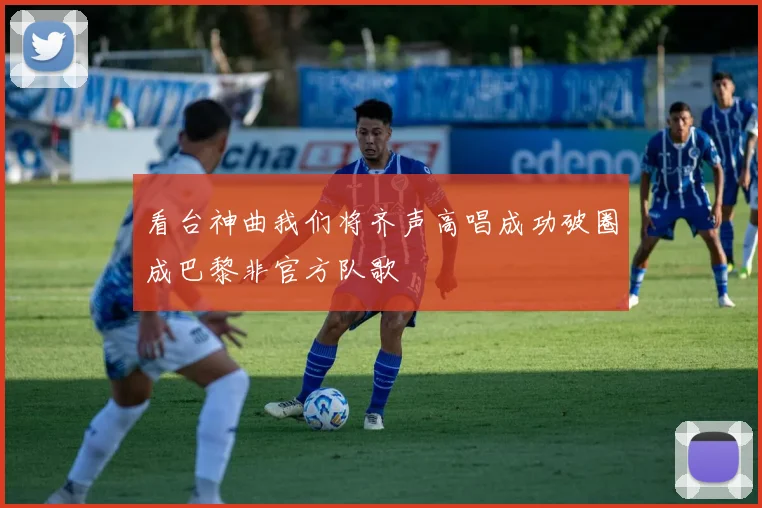 看台神曲我们将齐声高唱成功破圈成巴黎非官方队歌