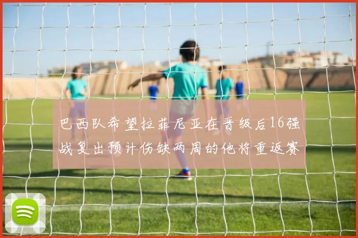 巴西队希望拉菲尼亚在晋级后16强战复出预计伤缺两周的他将重返赛场