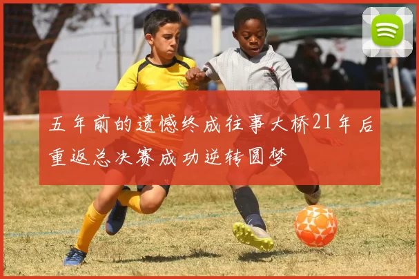 五年前的遗憾终成往事大桥21年后重返总决赛成功逆转圆梦