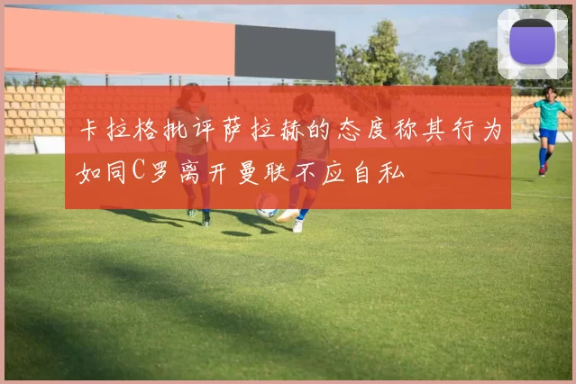 卡拉格批评萨拉赫的态度称其行为如同C罗离开曼联不应自私