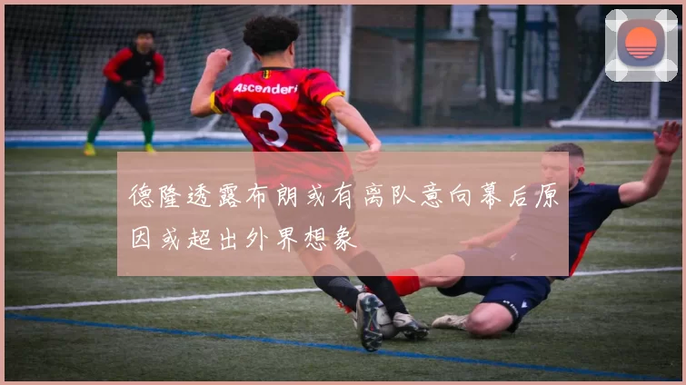 德隆透露布朗或有离队意向幕后原因或超出外界想象