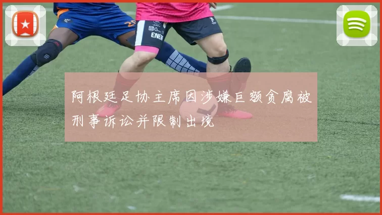 阿根廷足协主席因涉嫌巨额贪腐被刑事诉讼并限制出境