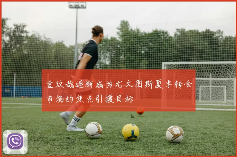 金玟哉逐渐成为尤文图斯夏季转会市场的焦点引援目标