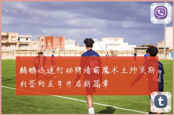 鹈鹕迅速行动聘请前魔术主帅莫斯利签约五年开启新篇章