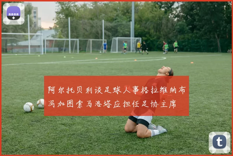 阿尔托贝利谈足球人事格拉维纳布冯加图索马洛塔应担任足协主席