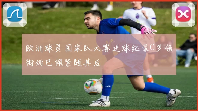 欧洲球员国家队大赛进球纪录C罗领衔姆巴佩紧随其后