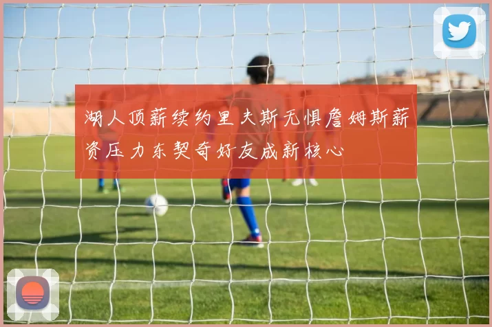 湖人顶薪续约里夫斯无惧詹姆斯薪资压力东契奇好友成新核心