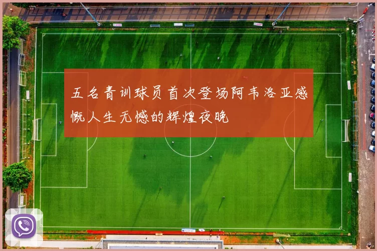 五名青训球员首次登场阿韦洛亚感慨人生无憾的辉煌夜晚