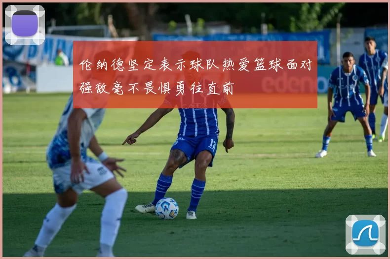 伦纳德坚定表示球队热爱篮球面对强敌毫不畏惧勇往直前