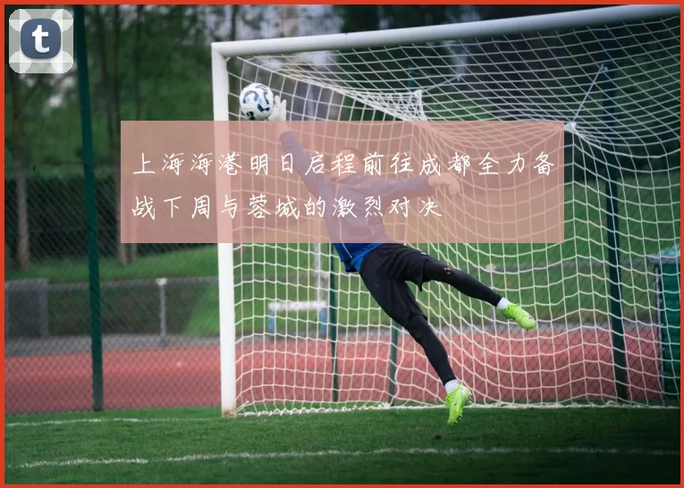 上海海港明日启程前往成都全力备战下周与蓉城的激烈对决
