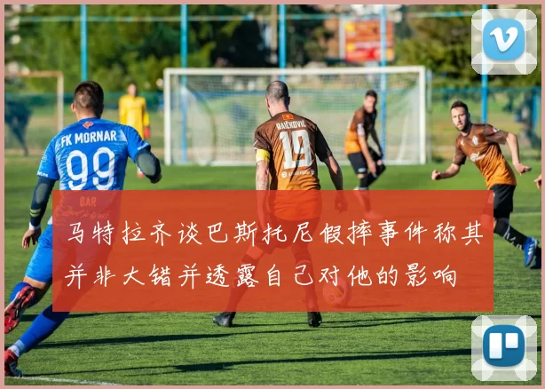 马特拉齐谈巴斯托尼假摔事件称其并非大错并透露自己对他的影响