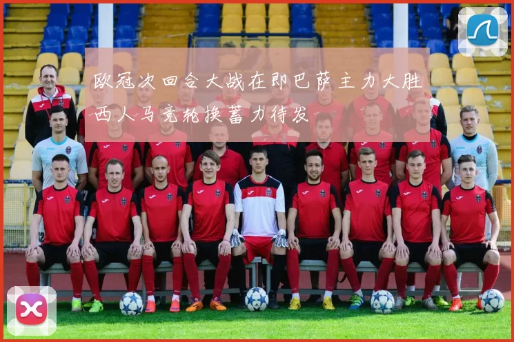 欧冠次回合大战在即巴萨主力大胜西人马竞轮换蓄力待发