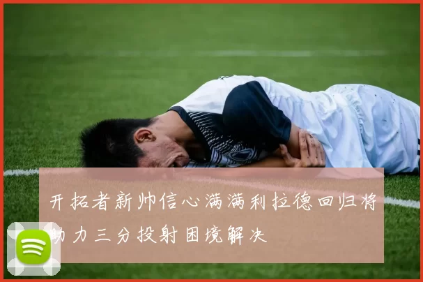 开拓者新帅信心满满利拉德回归将助力三分投射困境解决