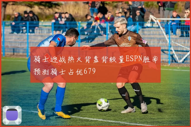 骑士迎战热火背靠背较量ESPN胜率预测骑士占优679