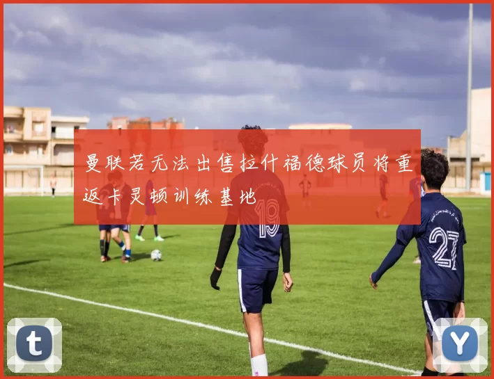曼联若无法出售拉什福德球员将重返卡灵顿训练基地