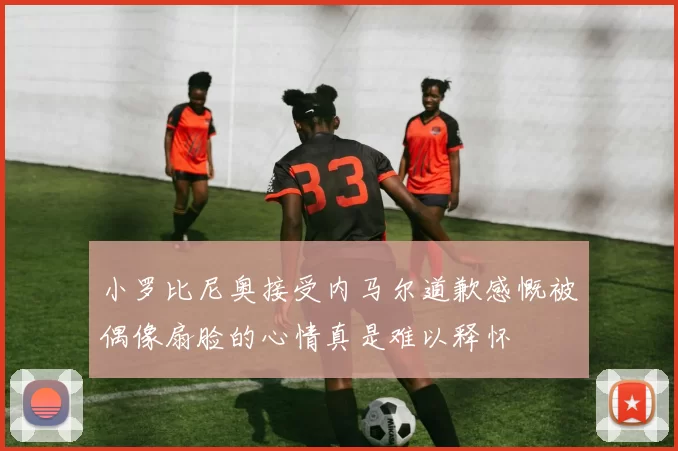 小罗比尼奥接受内马尔道歉感慨被偶像扇脸的心情真是难以释怀