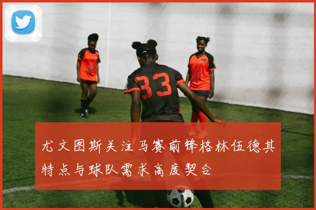 尤文图斯关注马赛前锋格林伍德其特点与球队需求高度契合