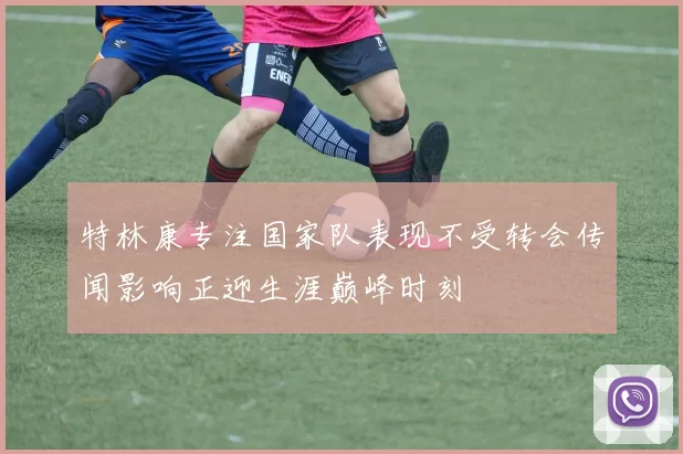 特林康专注国家队表现不受转会传闻影响正迎生涯巅峰时刻