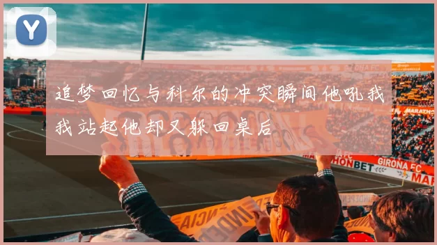 追梦回忆与科尔的冲突瞬间他吼我我站起他却又躲回桌后