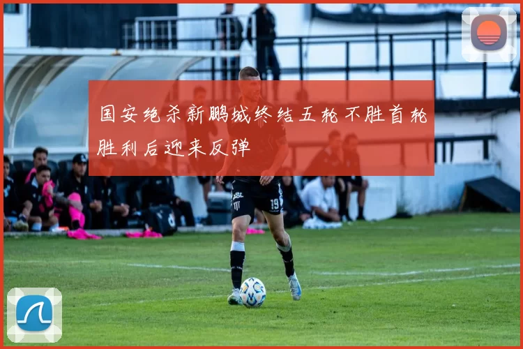 国安绝杀新鹏城终结五轮不胜首轮胜利后迎来反弹