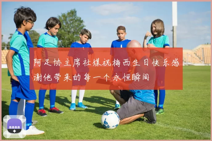 阿足协主席社媒祝梅西生日快乐感谢他带来的每一个永恒瞬间
