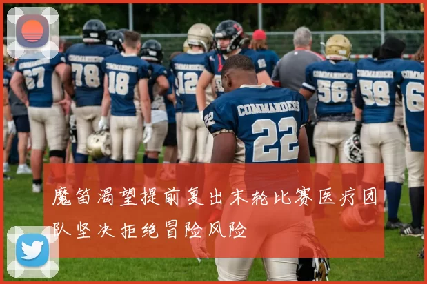 魔笛渴望提前复出末轮比赛医疗团队坚决拒绝冒险风险