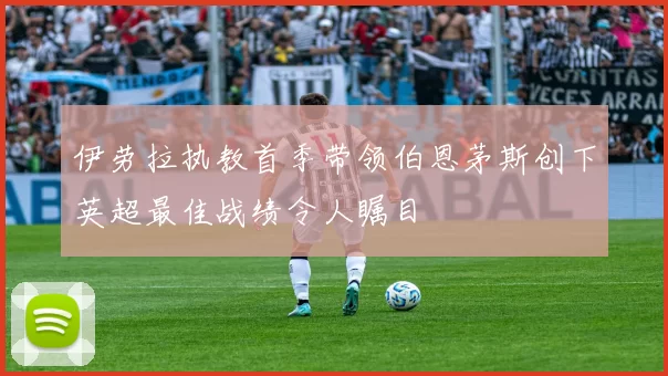 伊劳拉执教首季带领伯恩茅斯创下英超最佳战绩令人瞩目