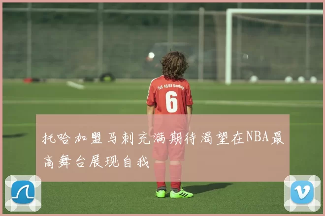 托哈加盟马刺充满期待渴望在NBA最高舞台展现自我